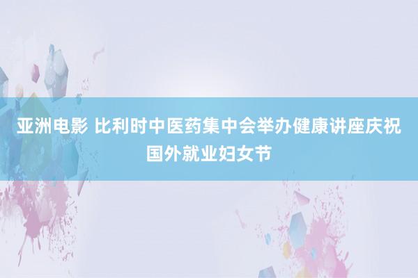 亚洲电影 比利时中医药集中会举办健康讲座庆祝国外就业妇女节