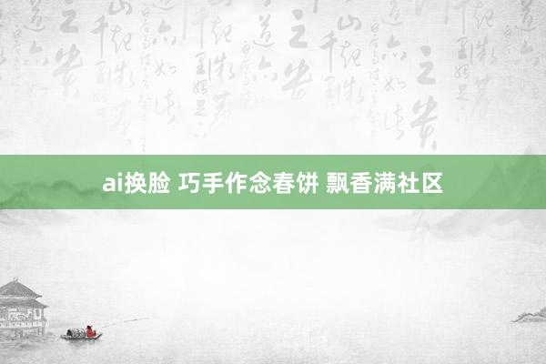 ai换脸 巧手作念春饼 飘香满社区