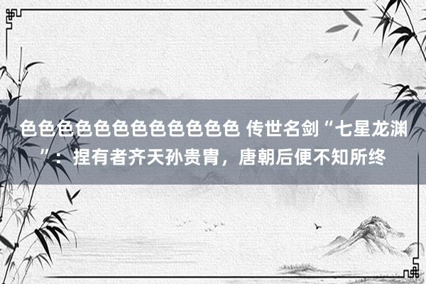 色色色色色色色色色色色色 传世名剑“七星龙渊”：捏有者齐天孙贵胄，唐朝后便不知所终