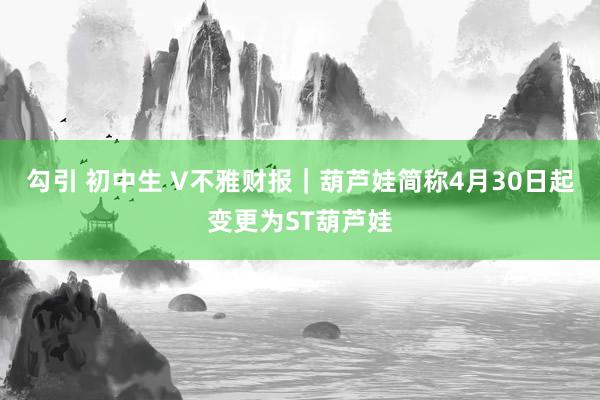 勾引 初中生 V不雅财报｜葫芦娃简称4月30日起变更为ST葫芦娃