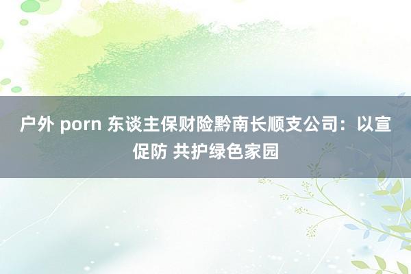 户外 porn 东谈主保财险黔南长顺支公司：以宣促防 共护绿色家园