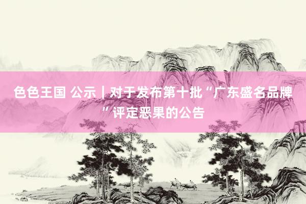 色色王国 公示｜对于发布第十批“广东盛名品牌”评定恶果的公告