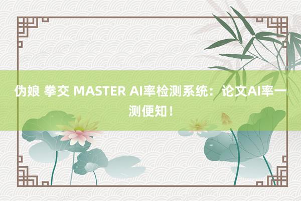 伪娘 拳交 MASTER AI率检测系统：论文AI率一测便知！