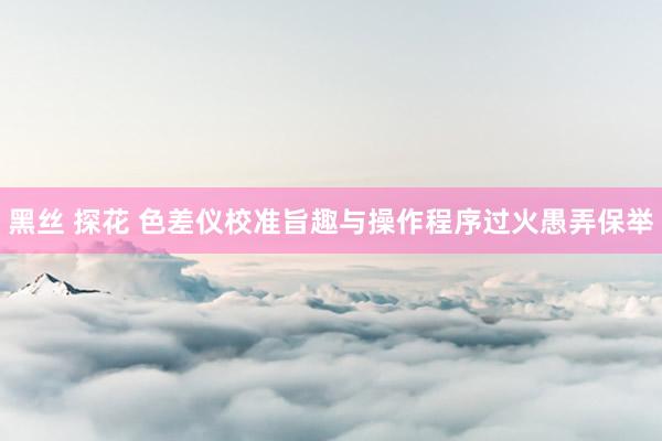 黑丝 探花 色差仪校准旨趣与操作程序过火愚弄保举