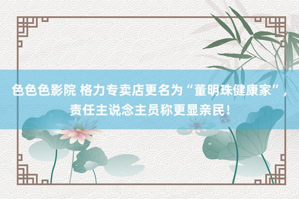 色色色影院 格力专卖店更名为“董明珠健康家”，责任主说念主员称更显亲民！