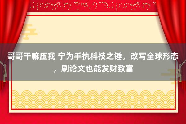 哥哥干嘛压我 宁为手执科技之锤，改写全球形态，刷论文也能发财致富