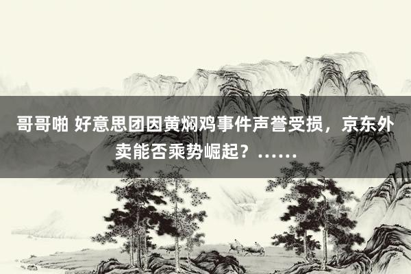 哥哥啪 好意思团因黄焖鸡事件声誉受损，京东外卖能否乘势崛起？……
