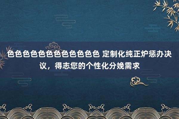 色色色色色色色色色色色色 定制化纯正炉惩办决议，得志您的个性化分娩需求