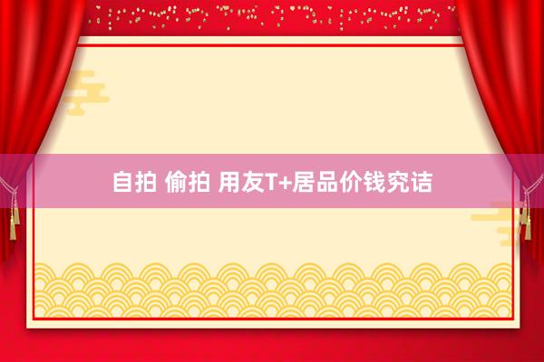 自拍 偷拍 用友T+居品价钱究诘
