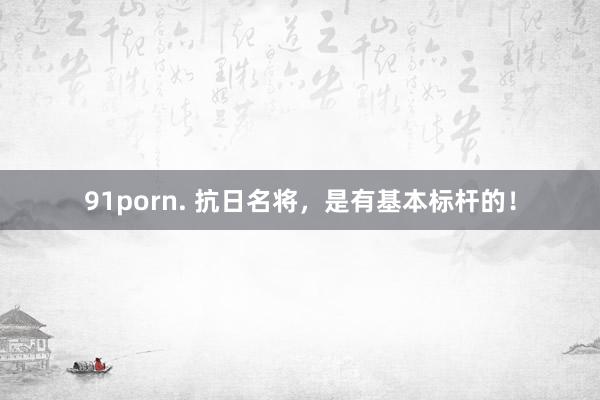 91porn. 抗日名将，是有基本标杆的！