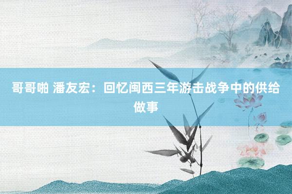 哥哥啪 潘友宏：回忆闽西三年游击战争中的供给做事
