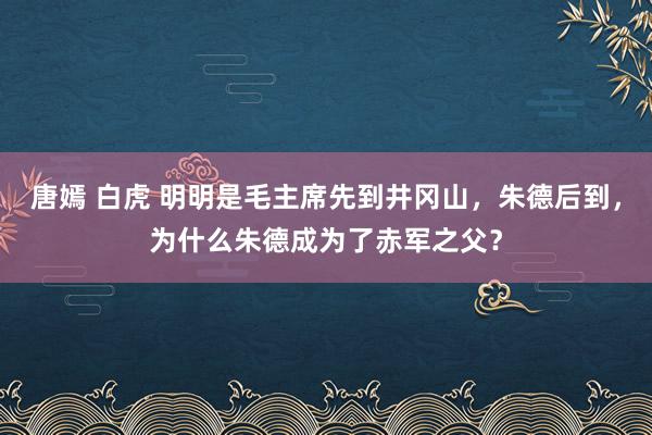 唐嫣 白虎 明明是毛主席先到井冈山，朱德后到，为什么朱德成为了赤军之父？