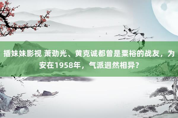 插妹妹影视 萧劲光、黄克诚都曾是粟裕的战友，为安在1958年，气派迥然相异？