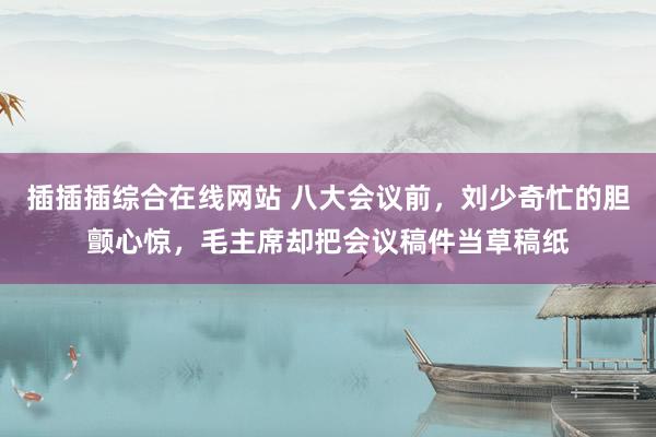 插插插综合在线网站 八大会议前，刘少奇忙的胆颤心惊，毛主席却把会议稿件当草稿纸
