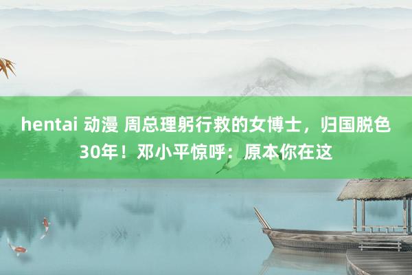 hentai 动漫 周总理躬行救的女博士，归国脱色30年！邓小平惊呼：原本你在这