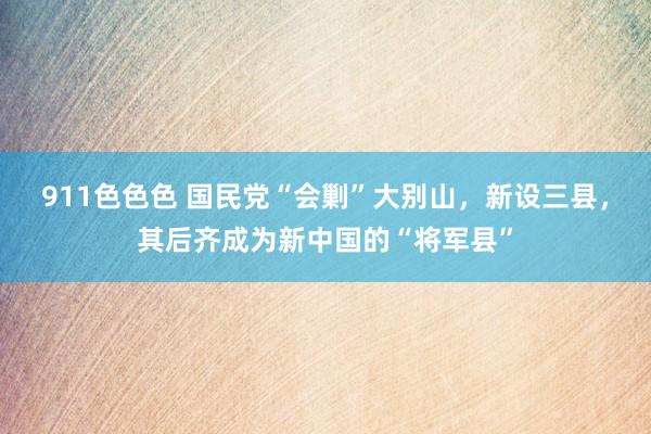 911色色色 国民党“会剿”大别山，新设三县，其后齐成为新中国的“将军县”