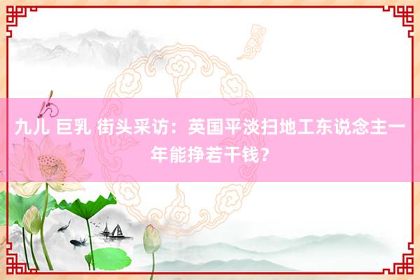 九儿 巨乳 街头采访：英国平淡扫地工东说念主一年能挣若干钱？