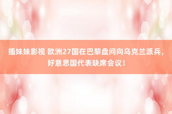 插妹妹影视 欧洲27国在巴黎盘问向乌克兰派兵，好意思国代表缺席会议！