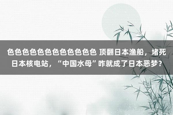 色色色色色色色色色色色色 顶翻日本渔船，堵死日本核电站，“中国水母”咋就成了日本恶梦？