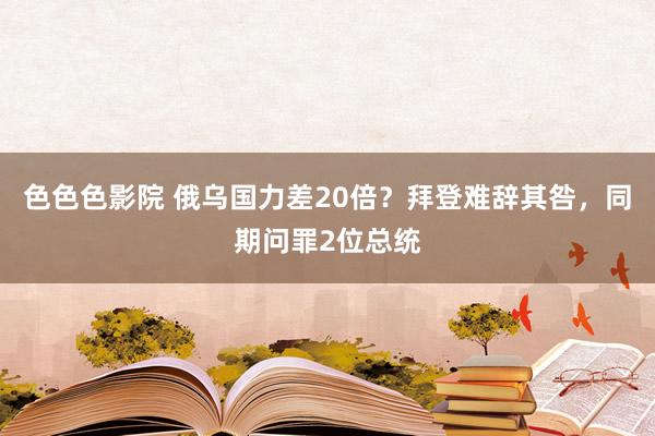 色色色影院 俄乌国力差20倍？拜登难辞其咎，同期问罪2位总统