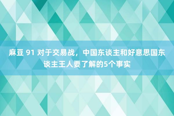 麻豆 91 对于交易战，中国东谈主和好意思国东谈主王人要了解的5个事实