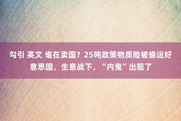 勾引 英文 谁在卖国？25吨政策物质险被偷运好意思国，生意战下，“内鬼”出现了