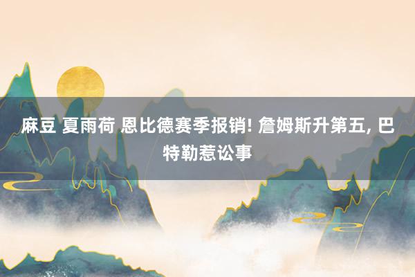麻豆 夏雨荷 恩比德赛季报销! 詹姆斯升第五， 巴特勒惹讼事