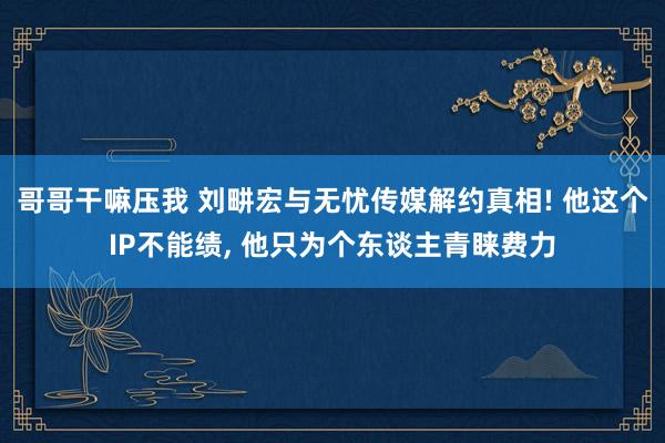 哥哥干嘛压我 刘畊宏与无忧传媒解约真相! 他这个IP不能绩， 他只为个东谈主青睐费力