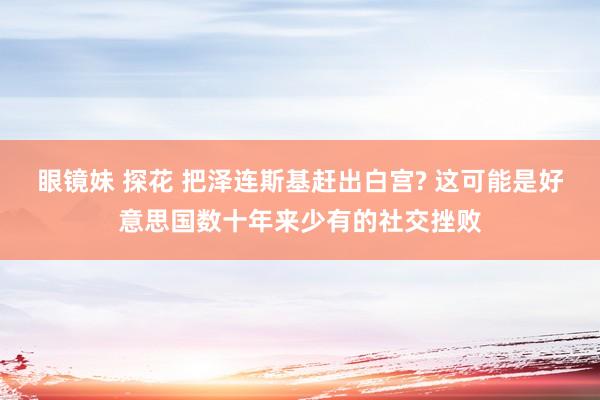 眼镜妹 探花 把泽连斯基赶出白宫? 这可能是好意思国数十年来少有的社交挫败