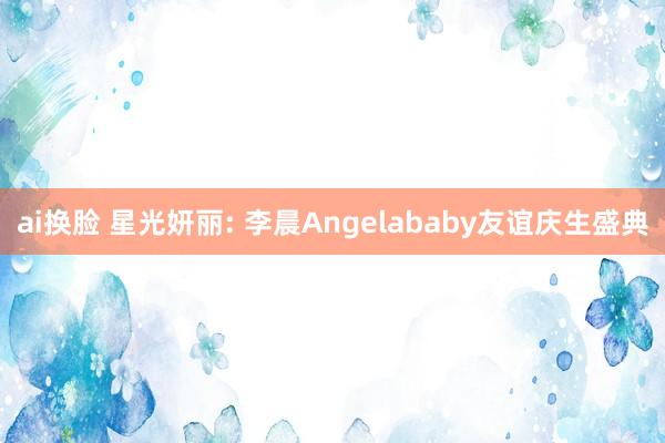 ai换脸 星光妍丽: 李晨Angelababy友谊庆生盛典