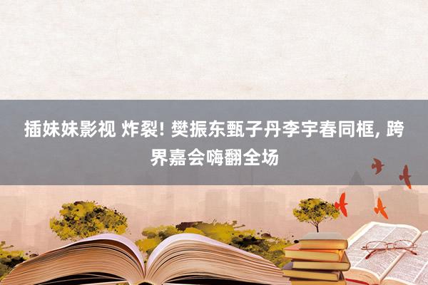 插妹妹影视 炸裂! 樊振东甄子丹李宇春同框， 跨界嘉会嗨翻全场