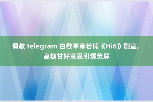 调教 telegram 白敬亭章若楠《Hi6》剧宣， 高糖甘好意思引爆荧屏