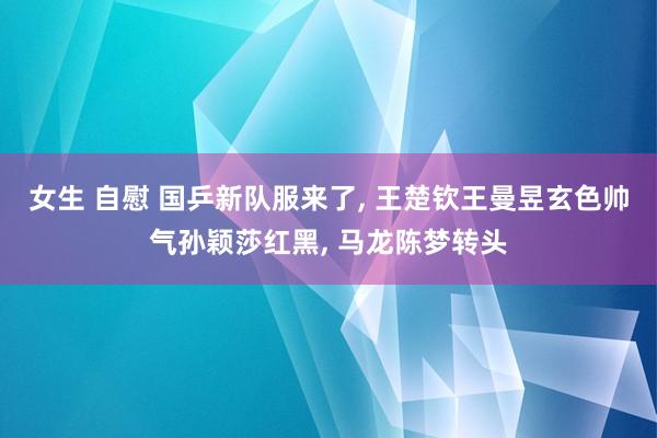 女生 自慰 国乒新队服来了， 王楚钦王曼昱玄色帅气孙颖莎红黑， 马龙陈梦转头