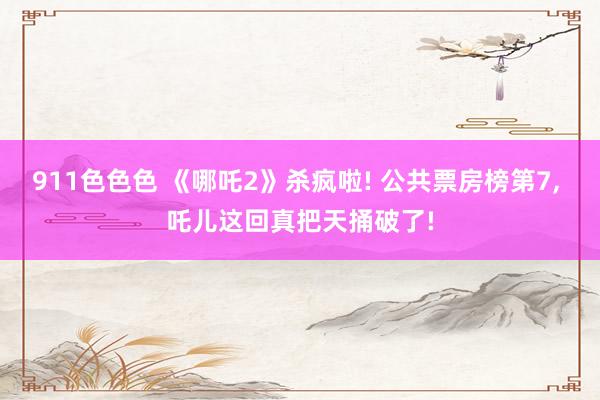 911色色色 《哪吒2》杀疯啦! 公共票房榜第7， 吒儿这回真把天捅破了!