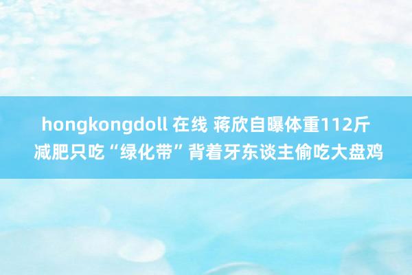 hongkongdoll 在线 蒋欣自曝体重112斤 减肥只吃“绿化带”背着牙东谈主偷吃大盘鸡