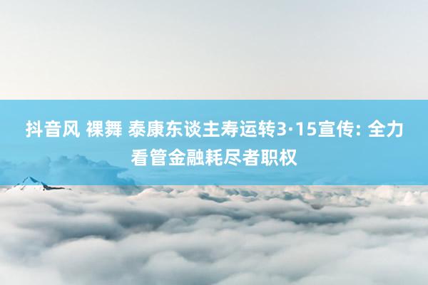 抖音风 裸舞 泰康东谈主寿运转3·15宣传: 全力看管金融耗尽者职权