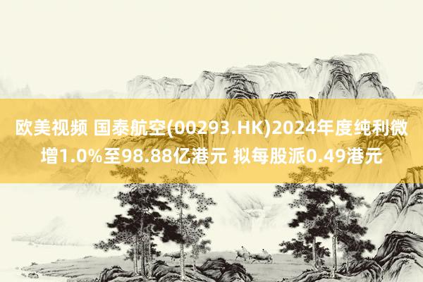 欧美视频 国泰航空(00293.HK)2024年度纯利微增1.0%至98.88亿港元 拟每股派0.49港元