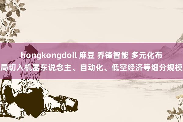 hongkongdoll 麻豆 乔锋智能 多元化布局切入机器东说念主、自动化、低空经济等细分规模