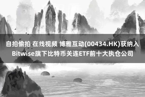 自拍偷拍 在线视频 博雅互动(00434.HK)获纳入Bitwise旗下比特币关连ETF前十大执仓公司