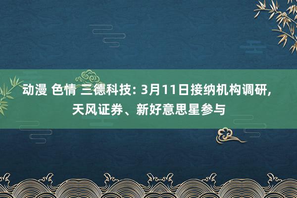 动漫 色情 三德科技: 3月11日接纳机构调研, 天风证券、新好意思星参与