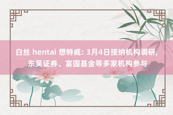白丝 hentai 想特威: 3月4日接纳机构调研, 东吴证券、富国基金等多家机构参与