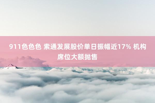 911色色色 索通发展股价单日振幅近17% 机构席位大额抛售