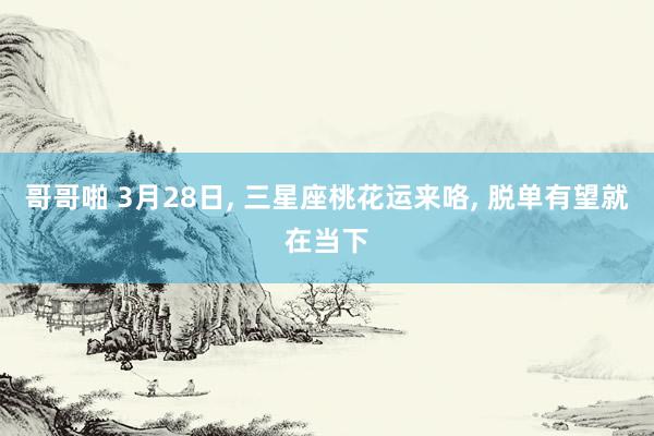 哥哥啪 3月28日, 三星座桃花运来咯, 脱单有望就在当下