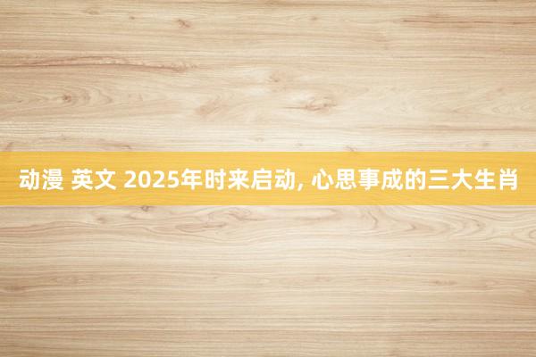 动漫 英文 2025年时来启动, 心思事成的三大生肖