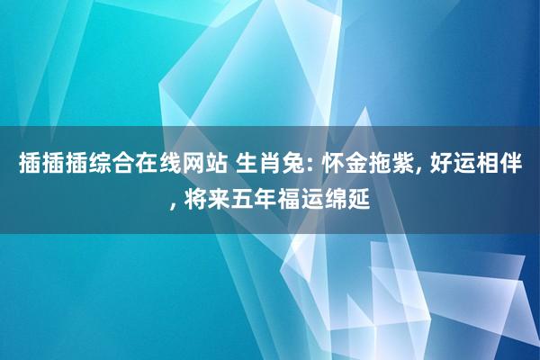 插插插综合在线网站 生肖兔: 怀金拖紫, 好运相伴, 将来五年福运绵延