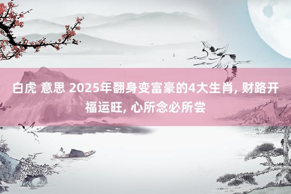 白虎 意思 2025年翻身变富豪的4大生肖, 财路开福运旺, 心所念必所尝