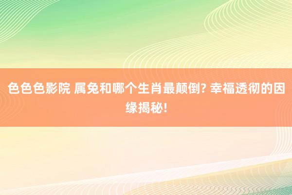 色色色影院 属兔和哪个生肖最颠倒? 幸福透彻的因缘揭秘!