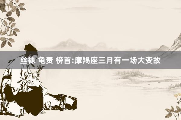 丝袜 龟责 榜首:摩羯座三月有一场大变故