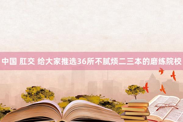 中国 肛交 给大家推选36所不腻烦二三本的磨练院校