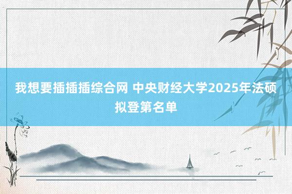 我想要插插插综合网 中央财经大学2025年法硕拟登第名单